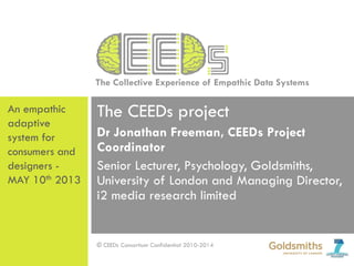 The Collective Experience of Empathic Data Systems
© CEEDs Consortium Confidential 2010-2014
The CEEDs project
Dr Jonathan Freeman, CEEDs Project
Coordinator
Senior Lecturer, Psychology, Goldsmiths,
University of London and Managing Director,
i2 media research limited
An empathic
adaptive
system for
consumers and
designers -
MAY 10th 2013
 