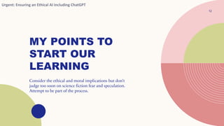 MY POINTS TO
START OUR
LEARNING
12
Consider the ethical and moral implications but don’t
judge too soon on science fiction fear and speculation.
Attempt to be part of the process.
Urgent: Ensuring an Ethical AI including ChatGPT
 