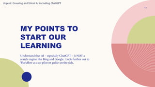 MY POINTS TO
START OUR
LEARNING
13
Understand that AI – especially ChatGPT – is NOT a
search engine like Bing and Google. Look further out to
Workflow as a co-pilot or guide-on-the-side.
Urgent: Ensuring an Ethical AI including ChatGPT
 