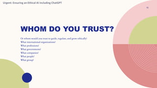 WHOM DO YOU TRUST?
Or whom would you trust to guide, regulate, and grow ethically?
What international organizations?
What professions?
What governments?
What companies?
What people?
What group?
15
Urgent: Ensuring an Ethical AI including ChatGPT
 