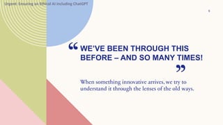 WE’VE BEEN THROUGH THIS
BEFORE – AND SO MANY TIMES!
“
When something innovative arrives, we try to
understand it through the lenses of the old ways.
”
6
Urgent: Ensuring an Ethical AI including ChatGPT
 