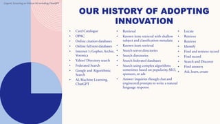 8
OUR HISTORY OF ADOPTING
INNOVATION
• Locate
• Retrieve
• Retrieve
• Identify
• Find and retrieve record
• Find record
• Search and Discover
• Find answers
• Ask, learn, create
• Retrieval
• Known item retrieval with shallow
subject and classification metadata
• Known item retrieval
• Search server directories
• Search directories
• Search federated databases
• Search using complex algorithms
sometimes based on popularity, SEO,
sponsors, or ads
• Answer inquiries though chat and
engineered prompts to write a natural
language response
• Card Catalogue
• OPAC
• Online citation databases
• Online full-text databases
• Internet 1: Gopher, Archie,
Veronica
• Yahoo! Directory search
• Federated Search
• Google and Algorithmic
Search
• AI, Machine Learning,
ChatGPT
Urgent: Ensuring an Ethical AI including ChatGPT
 