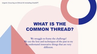 WHAT IS THE
COMMON THREAD?
We struggle to frame the challenge!
We use the lens and techniques of the past to try
to understand innovative things that are very
different.
Urgent: Ensuring an Ethical AI including ChatGPT
 