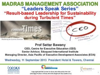 MADRAS MANAGEMENT ASSOCIATION
“Leaders Speak Series”
“Result-based Leadership for Sustainability
during Turbulent Times”

Prof Sattar Bawany
Prof Sattar Bawany

CEO, Centre for Executive Education (CEE)
Senior Advisor, Eduquest International Institute
Managing Director, Asia Pacific of Executive Development Associates (EDA)

Wednesday, 11 September 2013 President Hotel & Towers, Chennai

Copyright @2013 Centre for Executive Education Pte Ltd
(Strategic Partner of Executive Development Associates Inc.)

1

 