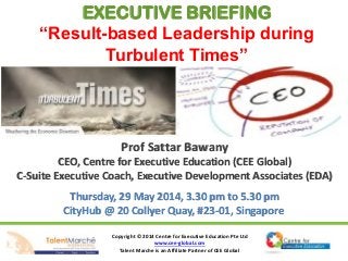 Copyright © 2014 Centre for Executive Education Pte Ltd
www.cee-global.com
Talent Marche is an Affiliate Partner of CEE Global
Prof Sattar Bawany
CEO, Centre for Executive Education (CEE Global)
C-Suite Executive Coach, Executive Development Associates (EDA)
Thursday, 29 May 2014, 3.30 pm to 5.30 pm
CityHub @ 20 Collyer Quay, #23-01, Singapore
EXECUTIVE BRIEFING
“Result-based Leadership during
Turbulent Times”
 