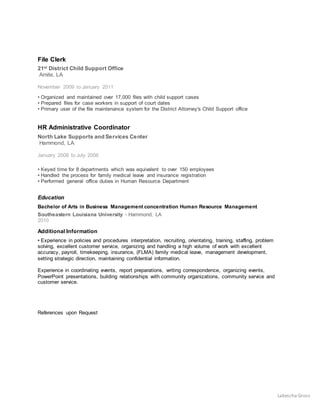 Lakescha Gross
File Clerk
21st District Child Support Office
Amite, LA
November 2009 to January 2011
• Organized and maintained over 17,000 files with child support cases
• Prepared files for case workers in support of court dates
• Primary user of the file maintenance system for the District Attorney's Child Support office
HR Administrative Coordinator
North Lake Supports and Services Center
Hammond, LA
January 2008 to July 2008
• Keyed time for 8 departments which was equivalent to over 150 employees
• Handled the process for family medical leave and insurance registration
• Performed general office duties in Human Resource Department
Education
Bachelor of Arts in Business Management concentration Human Resource Management
Southeastern Louisiana University - Hammond, LA
2010
Additional Information
• Experience in policies and procedures interpretation, recruiting, orientating, training, staffing, problem
solving, excellent customer service, organizing and handling a high volume of work with excellent
accuracy, payroll, timekeeping, insurance, (FLMA) family medical leave, management development,
setting strategic direction, maintaining confidential information.
Experience in coordinating events, report preparations, writing correspondence, organizing events,
PowerPoint presentations, building relationships with community organizations, community service and
customer service.
References upon Request
 