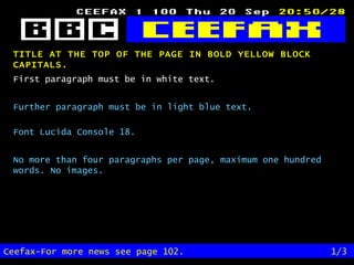 TITLE AT THE TOP OF THE PAGE IN BOLD YELLOW BLOCK CAPITALS.   Ceefax-For more news see page 102. 1/3 First paragraph must be in white text. Further paragraph must be in light blue text. Font Lucida Console 18. No more than four paragraphs per page, maximum one hundred words. No images. 
