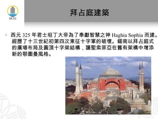 拜占庭建築 西元 325 年君士坦丁大帝為了奉獻智慧之神 Haghia Sophia 而建。 經歷了十三世紀初第四次東征十字軍的破壞。錫南以拜占庭式 的廣場布局及圓頂十字架結構，讓聖索菲亞在舊有架構中增添 新的鄂圖曼風格。 