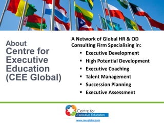 About
Centre for
Executive
Education
(CEE Global)
A Network of Global HR & OD
Consulting Firm Specialising in:
 Executive Development
 High Potential Development
 Executive Coaching
 Talent Management
 Succession Planning
 Executive Assessment
www.cee-global.com
 