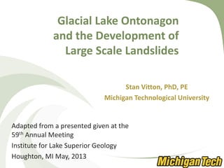 Glacial Lake Ontonagon
and the Development of
Large Scale Landslides
Stan Vitton, PhD, PE
Michigan Technological University
Adapted from a presented given at the
59th Annual Meeting
Institute for Lake Superior Geology
Houghton, MI May, 2013
 
