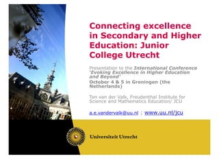 Connecting excellence
in Secondary and Higher
Education: Junior
College Utrecht
Presentation to the International Conference
‘Evoking Excellence in Higher Education
and Beyond’
October 4 & 5 in Groningen (the
Netherlands)

Ton van der Valk, Freudenthal Institute for
Science and Mathematics Education/ JCU

a.e.vandervalk@uu.nl ; www.uu.nl/jcu
 
