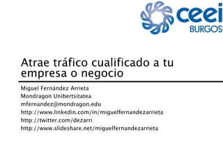 Atrae tráfico cualificado a tu
empresa o negocio
Miguel Fernández Arrieta
Mondragon Unibertsitatea
mfernandez@mondragon.edu
http://www.linkedin.com/in/miguelfernandezarrieta
http://twitter.com/dezarri
http://www.slideshare.net/miguelfernandezarrieta
 
