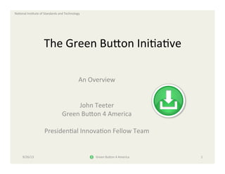 Na#onal	
  Ins#tute	
  of	
  Standards	
  and	
  Technology	
  
The	
  Green	
  Bu8on	
  Ini#a#ve	
  	
  	
  	
  	
  
An	
  Overview	
  
	
  
	
  
John	
  Teeter	
  
Green	
  Bu8on	
  4	
  America	
  
	
  
Presiden#al	
  Innova#on	
  Fellow	
  Team	
  
9/26/13	
   Green	
  Bu8on	
  4	
  America	
   1	
  
 