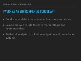 PYTHON IN CIVIL ENGINEERING
I WORK AS AN ENVIRONMENTAL CONSULTANT
▸ Build spatial databases of contaminant concentrations
▸ Scrape the web (brute force) to meteorologic and
hydrologic data
▸ Statistical analysis of pollution mitigation and remediation
systems
 