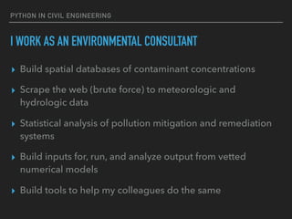 PYTHON IN CIVIL ENGINEERING
I WORK AS AN ENVIRONMENTAL CONSULTANT
▸ Build spatial databases of contaminant concentrations
▸ Scrape the web (brute force) to meteorologic and
hydrologic data
▸ Statistical analysis of pollution mitigation and remediation
systems
▸ Build inputs for, run, and analyze output from vetted
numerical models
▸ Build tools to help my colleagues do the same
 