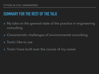 PYTHON IN CIVIL ENGINEERING
SUMMARY FOR THE REST OF THE TALK
▸ My take on the general state of the practice in engineering
consulting
▸ Characteristic challenges of environmental consulting
▸ Tools I like to use
▸ Tools I have built over the course of my career
 