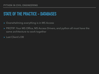 PYTHON IN CIVIL ENGINEERING
STATE OF THE PRACTICE - DATABASES
▸ Overwhelming everything is in MS Access
▸ PROTIP: Your MS Ofﬁce, MS Access Drivers, and python all must have the
same architecture to work together
▸ Last Client’s DB
 