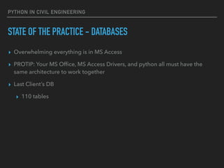 PYTHON IN CIVIL ENGINEERING
STATE OF THE PRACTICE - DATABASES
▸ Overwhelming everything is in MS Access
▸ PROTIP: Your MS Ofﬁce, MS Access Drivers, and python all must have the
same architecture to work together
▸ Last Client’s DB
▸ 110 tables
 