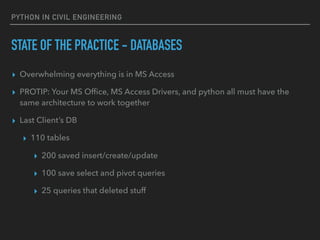 PYTHON IN CIVIL ENGINEERING
STATE OF THE PRACTICE - DATABASES
▸ Overwhelming everything is in MS Access
▸ PROTIP: Your MS Ofﬁce, MS Access Drivers, and python all must have the
same architecture to work together
▸ Last Client’s DB
▸ 110 tables
▸ 200 saved insert/create/update
▸ 100 save select and pivot queries
▸ 25 queries that deleted stuff
 