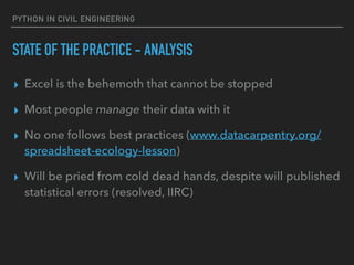 PYTHON IN CIVIL ENGINEERING
STATE OF THE PRACTICE - ANALYSIS
▸ Excel is the behemoth that cannot be stopped
▸ Most people manage their data with it
▸ No one follows best practices (www.datacarpentry.org/
spreadsheet-ecology-lesson)
▸ Will be pried from cold dead hands, despite will published
statistical errors (resolved, IIRC)
 