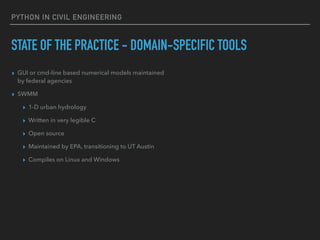 PYTHON IN CIVIL ENGINEERING
STATE OF THE PRACTICE - DOMAIN-SPECIFIC TOOLS
▸ GUI or cmd-line based numerical models maintained
by federal agencies
▸ SWMM
▸ 1-D urban hydrology
▸ Written in very legible C
▸ Open source
▸ Maintained by EPA, transitioning to UT Austin
▸ Compiles on Linux and Windows
 