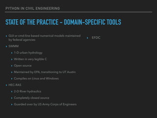 PYTHON IN CIVIL ENGINEERING
STATE OF THE PRACTICE - DOMAIN-SPECIFIC TOOLS
▸ GUI or cmd-line based numerical models maintained
by federal agencies
▸ SWMM
▸ 1-D urban hydrology
▸ Written in very legible C
▸ Open source
▸ Maintained by EPA, transitioning to UT Austin
▸ Compiles on Linux and Windows
▸ HEC-RAS
▸ 2-D River hydraulics
▸ Completely closed source
▸ Guarded over by US Army Corps of Engineers
▸ EFDC
 