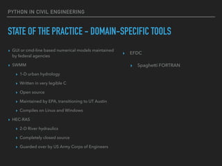 PYTHON IN CIVIL ENGINEERING
STATE OF THE PRACTICE - DOMAIN-SPECIFIC TOOLS
▸ GUI or cmd-line based numerical models maintained
by federal agencies
▸ SWMM
▸ 1-D urban hydrology
▸ Written in very legible C
▸ Open source
▸ Maintained by EPA, transitioning to UT Austin
▸ Compiles on Linux and Windows
▸ HEC-RAS
▸ 2-D River hydraulics
▸ Completely closed source
▸ Guarded over by US Army Corps of Engineers
▸ EFDC
▸ Spaghetti FORTRAN
 