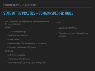 PYTHON IN CIVIL ENGINEERING
STATE OF THE PRACTICE - DOMAIN-SPECIFIC TOOLS
▸ GUI or cmd-line based numerical models maintained
by federal agencies
▸ SWMM
▸ 1-D urban hydrology
▸ Written in very legible C
▸ Open source
▸ Maintained by EPA, transitioning to UT Austin
▸ Compiles on Linux and Windows
▸ HEC-RAS
▸ 2-D River hydraulics
▸ Completely closed source
▸ Guarded over by US Army Corps of Engineers
▸ EFDC
▸ Spaghetti FORTRAN
▸ Compiles on Linux but results are
garbage
 