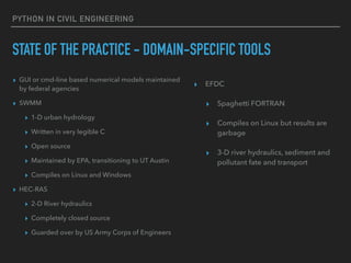 PYTHON IN CIVIL ENGINEERING
STATE OF THE PRACTICE - DOMAIN-SPECIFIC TOOLS
▸ GUI or cmd-line based numerical models maintained
by federal agencies
▸ SWMM
▸ 1-D urban hydrology
▸ Written in very legible C
▸ Open source
▸ Maintained by EPA, transitioning to UT Austin
▸ Compiles on Linux and Windows
▸ HEC-RAS
▸ 2-D River hydraulics
▸ Completely closed source
▸ Guarded over by US Army Corps of Engineers
▸ EFDC
▸ Spaghetti FORTRAN
▸ Compiles on Linux but results are
garbage
▸ 3-D river hydraulics, sediment and
pollutant fate and transport
 