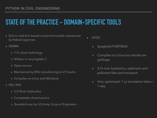 PYTHON IN CIVIL ENGINEERING
STATE OF THE PRACTICE - DOMAIN-SPECIFIC TOOLS
▸ GUI or cmd-line based numerical models maintained
by federal agencies
▸ SWMM
▸ 1-D urban hydrology
▸ Written in very legible C
▸ Open source
▸ Maintained by EPA, transitioning to UT Austin
▸ Compiles on Linux and Windows
▸ HEC-RAS
▸ 2-D River hydraulics
▸ Completely closed source
▸ Guarded over by US Army Corps of Engineers
▸ EFDC
▸ Spaghetti FORTRAN
▸ Compiles on Linux but results are
garbage
▸ 3-D river hydraulics, sediment and
pollutant fate and transport
▸ Very optimized: 1 yr simulation takes ~
1 day
 