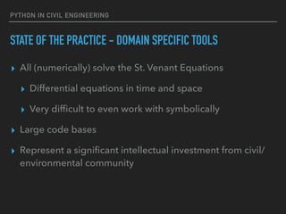 PYTHON IN CIVIL ENGINEERING
STATE OF THE PRACTICE - DOMAIN SPECIFIC TOOLS
▸ All (numerically) solve the St. Venant Equations
▸ Differential equations in time and space
▸ Very difﬁcult to even work with symbolically
▸ Large code bases
▸ Represent a signiﬁcant intellectual investment from civil/
environmental community
 