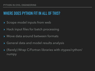 PYTHON IN CIVIL ENGINEERING
WHERE DOES PYTHON FIT IN ALL OF THIS?
▸ Scrape model inputs from web
▸ Hack input ﬁles for batch processing
▸ Move data around between formats
▸ General data and model results analysis
▸ (Rarely) Wrap C/Fortran libraries with ctypes/cython/
numpy
 