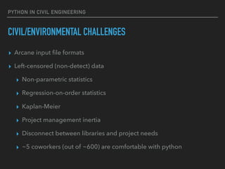 PYTHON IN CIVIL ENGINEERING
CIVIL/ENVIRONMENTAL CHALLENGES
▸ Arcane input ﬁle formats
▸ Left-censored (non-detect) data
▸ Non-parametric statistics
▸ Regression-on-order statistics
▸ Kaplan-Meier
▸ Project management inertia
▸ Disconnect between libraries and project needs
▸ ~5 coworkers (out of ~600) are comfortable with python
 