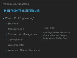 PYTHON IN CIVIL ENGINEERING
I’M AN ENGINEER (I STUDIED MUD)
▸ What is Civil Engineering?
▸ Structural
▸ Transportation
▸ Construction Management
▸ Geotechnical
▸ Environmental
▸ Water and Natural Resources
Thesis Title:
Rheologic and Flume Erosion
Characteristics of Georgia
Sediments at Bridge Piers
 