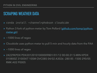 PYTHON IN CIVIL ENGINEERING
SCRAPING WEATHER DATA
▸ conda install —channel=phobson cloudside
▸ Python 3 fork of python-metar by Tom Pollard (github.com/tomp/python-
metar.git)
▸ ~1000 lines of regex
▸ Cloudside uses python-metar to pull 5-min and hourly data from the FAA
▸ ~1000 lines of regex
▸ 24229KPDX PDX20120101000009801/01/12 00:00:31 5-MIN KPDX
010800Z 31005KT 10SM OVC085 04/02 A3026 -280 85 -1500 290/05
RMK A02 P0005
 