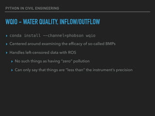 PYTHON IN CIVIL ENGINEERING
WQIO - WATER QUALITY, INFLOW/OUTFLOW
▸ conda install --channel=phobson wqio
▸ Centered around examining the efﬁcacy of so-called BMPs
▸ Handles left-censored data with ROS
▸ No such things as having “zero” pollution
▸ Can only say that things are “less than” the instrument’s precision
 