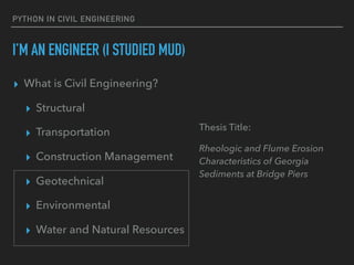 PYTHON IN CIVIL ENGINEERING
I’M AN ENGINEER (I STUDIED MUD)
▸ What is Civil Engineering?
▸ Structural
▸ Transportation
▸ Construction Management
▸ Geotechnical
▸ Environmental
▸ Water and Natural Resources
Thesis Title:
Rheologic and Flume Erosion
Characteristics of Georgia
Sediments at Bridge Piers
 
