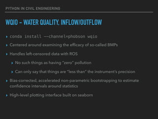PYTHON IN CIVIL ENGINEERING
WQIO - WATER QUALITY, INFLOW/OUTFLOW
▸ conda install --channel=phobson wqio
▸ Centered around examining the efﬁcacy of so-called BMPs
▸ Handles left-censored data with ROS
▸ No such things as having “zero” pollution
▸ Can only say that things are “less than” the instrument’s precision
▸ Bias-corrected, accelerated non-parametric bootstrapping to estimate
conﬁdence intervals around statistics
▸ High-level plotting interface built on seaborn
 
