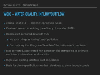 PYTHON IN CIVIL ENGINEERING
WQIO - WATER QUALITY, INFLOW/OUTFLOW
▸ conda install --channel=phobson wqio
▸ Centered around examining the efﬁcacy of so-called BMPs
▸ Handles left-censored data with ROS
▸ No such things as having “zero” pollution
▸ Can only say that things are “less than” the instrument’s precision
▸ Bias-corrected, accelerated non-parametric bootstrapping to estimate
conﬁdence intervals around statistics
▸ High-level plotting interface built on seaborn
▸ Basis for client-speciﬁc libraries that I distribute to them through conda
 