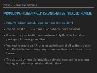 PYTHON IN CIVIL ENGINEERING
PARAMNORMAL - CONVENTIONALLY PARAMETERIZED STATISTICAL DISTRIBUTIONS
▸ http://phobson.github.io/paramnormal/index.html
▸ conda install --channel=phobson paramnormal
▸ Problem: scipy distributions are incredibly ﬂexible, but also
perhaps a bit over generalized
▸ Wanted to create an API that let statisticians of all caliber specify
and ﬁt distributions using the parameters they read about in text
books.
▸ The activity module provides a simple interface for creating,
ﬁtting, and plotting statistical distributions
 