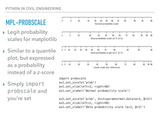 PYTHON IN CIVIL ENGINEERING
MPL-PROBSCALE
▸ Legit probability
scales for matplotlib
▸ Similar to a quantile
plot, but expressed
as a probability
instead of a z-score
▸ Simply import
probscale and
you’re set
import probscale
ax1.set_xscale('prob')
ax1.set_xlim(left=2, right=98)
ax1.set_xlabel('Normal probability scale')
ax2.set_xscale('prob', dist=paramnormal.beta(α=3, β=2))
ax2.set_xlim(left=2, right=98)
ax2.set_xlabel('Beta probability scale (α=3, β=2)')
 
