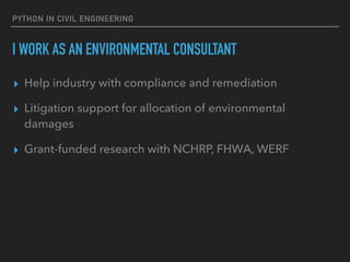 PYTHON IN CIVIL ENGINEERING
I WORK AS AN ENVIRONMENTAL CONSULTANT
▸ Help industry with compliance and remediation
▸ Litigation support for allocation of environmental
damages
▸ Grant-funded research with NCHRP, FHWA, WERF
 