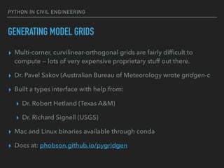 PYTHON IN CIVIL ENGINEERING
GENERATING MODEL GRIDS
▸ Multi-corner, curvilinear-orthogonal grids are fairly difﬁcult to
compute — lots of very expensive proprietary stuff out there.
▸ Dr. Pavel Sakov (Australian Bureau of Meteorology wrote gridgen-c
▸ Built a types interface with help from:
▸ Dr. Robert Hetland (Texas A&M)
▸ Dr. Richard Signell (USGS)
▸ Mac and Linux binaries available through conda
▸ Docs at: phobson.github.io/pygridgen
 