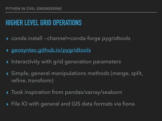 PYTHON IN CIVIL ENGINEERING
HIGHER LEVEL GRID OPERATIONS
▸ conda install --channel=conda-forge pygridtools
▸ geosyntec.github.io/pygridtools
▸ Interactivity with grid generation parameters
▸ Simple, general manipulations methods (merge, split,
reﬁne, transform)
▸ Took inspiration from pandas/xarray/seaborn
▸ File IO with general and GIS data formats via ﬁona
 