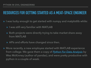 PYTHON IN CIVIL ENGINEERING
RESOURCES FOR GETTING STARTED AS A MEAT-SPACE ENGINEER
▸ I was lucky enough to get started with numpy and matplotlib while:
▸ I was still very familiar with MATLAB
▸ Both projects were directly trying to take market share away
from MATLAB
▸ APIs and efforts have changed since then.
▸ More recently, a new employee started with MATLAB experience
from college. We gave them a copy of Python For Data Analysis by
Wes McKinney (author of pandas), and were pretty productive with
python in a couple of week.
 