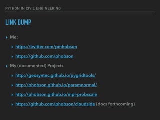 PYTHON IN CIVIL ENGINEERING
LINK DUMP
▸ Me:
▸ https://twitter.com/pmhobson
▸ https://github.com/phobson
▸ My (documented) Projects
▸ http://geosyntec.github.io/pygridtools/
▸ http://phobson.github.io/paramnormal/
▸ http://phobson.github.io/mpl-probscale
▸ https://github.com/phobson/cloudside (docs forthcoming)
 