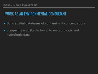 PYTHON IN CIVIL ENGINEERING
I WORK AS AN ENVIRONMENTAL CONSULTANT
▸ Build spatial databases of contaminant concentrations
▸ Scrape the web (brute force) to meteorologic and
hydrologic data
 