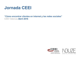 Jornada CEEI
“Cómo encontrar clientes en internet y las redes sociales”
CEEI Valencia Abril 2016
 