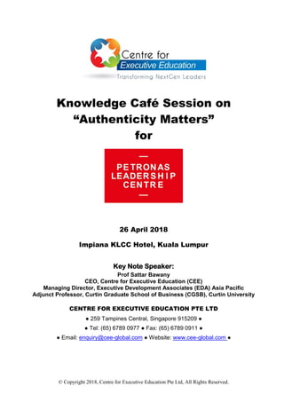 © Copyright 2018, Centre for Executive Education Pte Ltd, All Rights Reserved.
Knowledge Café Session on
“Authenticity Matters”
for
26 April 2018
Impiana KLCC Hotel, Kuala Lumpur
Key Note Speaker:
Prof Sattar Bawany
CEO, Centre for Executive Education (CEE)
Managing Director, Executive Development Associates (EDA) Asia Pacific
Adjunct Professor, Curtin Graduate School of Business (CGSB), Curtin University
CENTRE FOR EXECUTIVE EDUCATION PTE LTD
● 259 Tampines Central, Singapore 915209 ●
● Tel: (65) 6789 0977 ● Fax: (65) 6789 0911 ●
● Email: enquiry@cee-global.com ● Website: www.cee-global.com ●
 