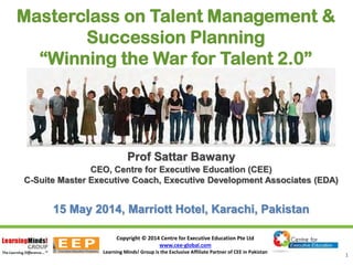 Copyright © 2014 Centre for Executive Education Pte Ltd
www.cee-global.com
Learning Minds! Group is the Exclusive Affiliate Partner of CEE in Pakistan
1
Masterclass on Talent Management &
Succession Planning
“Winning the War for Talent 2.0”
Prof Sattar BawanyProf Sattar Bawany
CEO, Centre for Executive Education (CEE)
C-Suite Master Executive Coach, Executive Development Associates (EDA)
15 May 2014, Marriott Hotel, Karachi, Pakistan
 